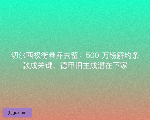 切尔西权衡桑乔去留：500 万镑解约条款成关键，德甲旧主成潜在下家