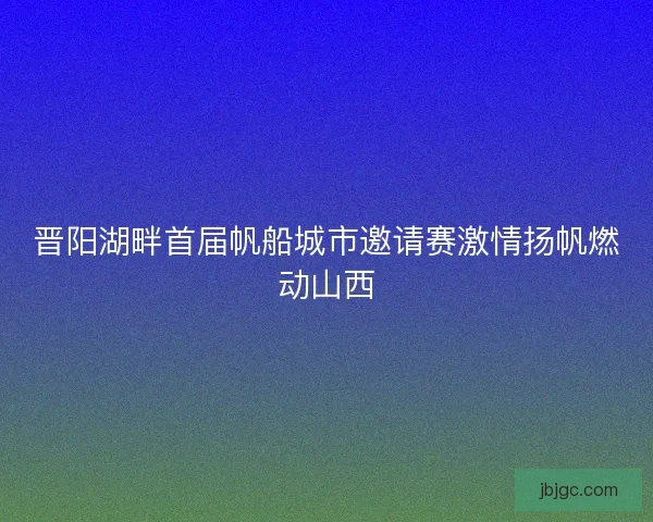 晋阳湖畔首届帆船城市邀请赛激情扬帆燃动山西
