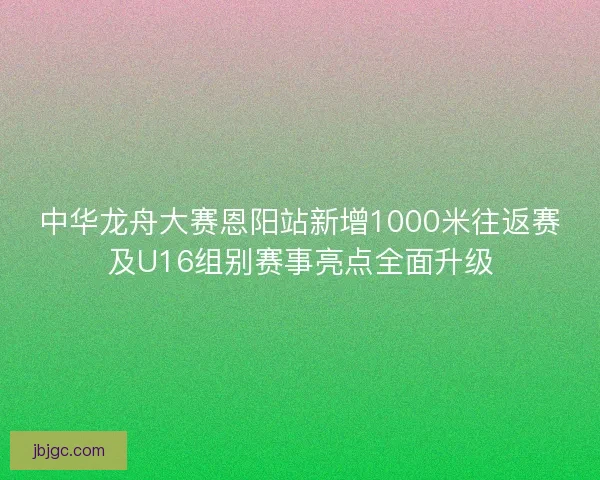 中华龙舟大赛恩阳站新增1000米往返赛及U16组别赛事亮点全面升级