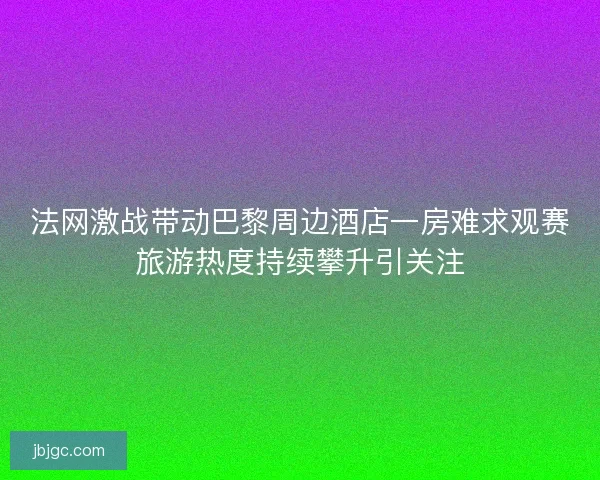 法网激战带动巴黎周边酒店一房难求观赛旅游热度持续攀升引关注